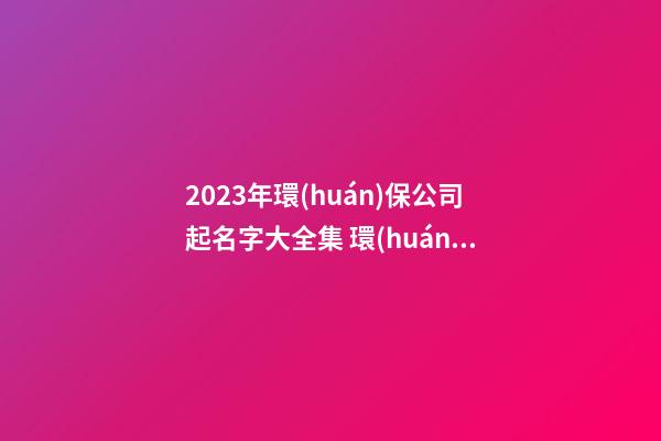 2023年環(huán)保公司起名字大全集 環(huán)保公司起名字大全免費